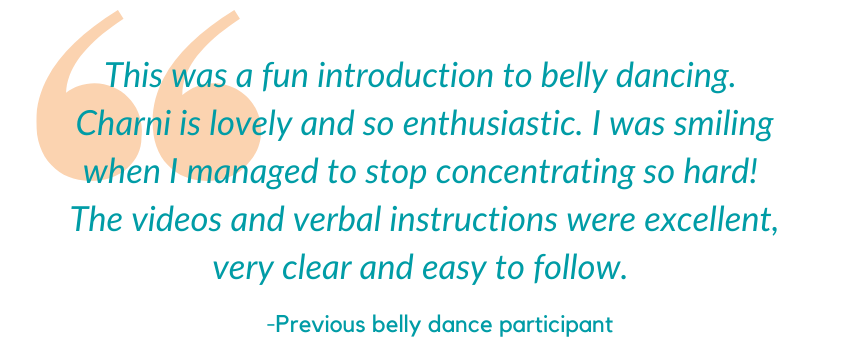"This was a fun introduction to belly dancing. Charni is lovely and so enthusiastic. I was smiling when I managed to stop concentrating so hard. The videos and verbal instructions were excellent, very clear and easy to follow." – Previous belly dance participant